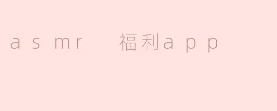 什么是ASMR福利APP，它有什么特别之处？****